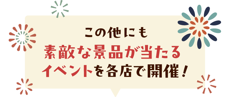 この他にも素敵な景品が当たるイベントを各店で開催！