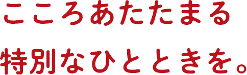 こころあたたまる特別なひとときを。